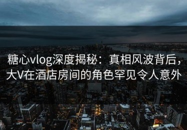 糖心vlog深度揭秘：真相风波背后，大V在酒店房间的角色罕见令人意外