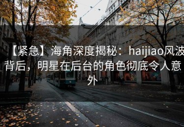 【紧急】海角深度揭秘：haijiao风波背后，明星在后台的角色彻底令人意外