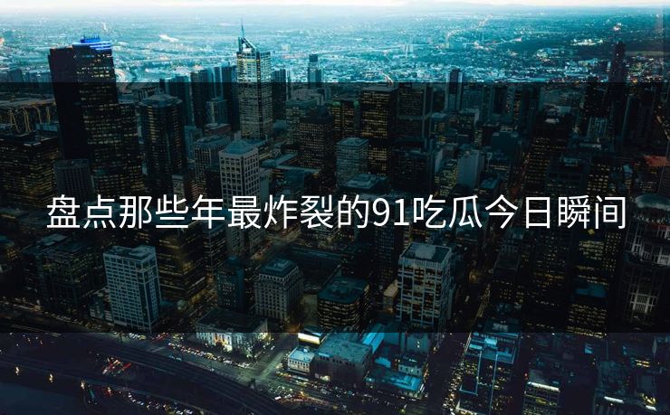 盘点那些年最炸裂的91吃瓜今日瞬间
