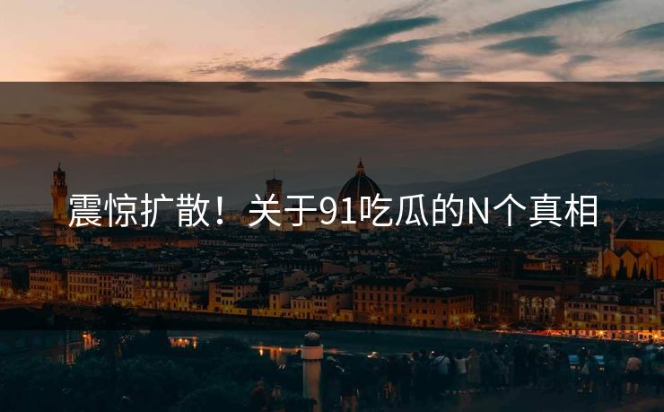 震惊扩散！关于91吃瓜的N个真相