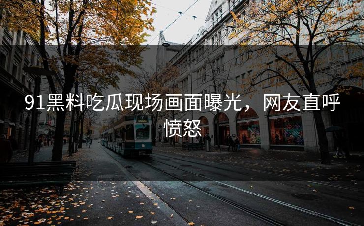 91黑料吃瓜现场画面曝光，网友直呼愤怒