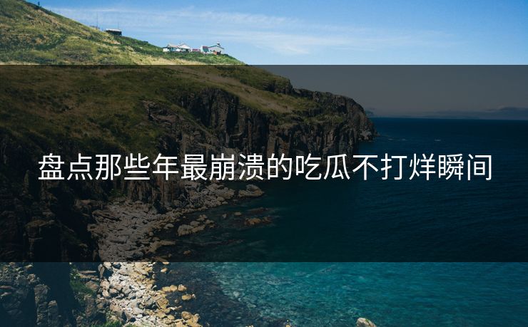 盘点那些年最崩溃的吃瓜不打烊瞬间
