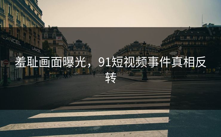 羞耻画面曝光，91短视频事件真相反转
