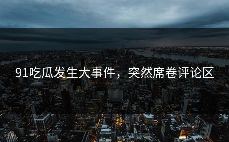 91吃瓜发生大事件，突然席卷评论区