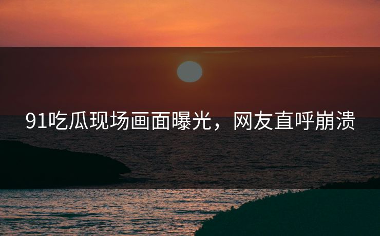 91吃瓜现场画面曝光，网友直呼崩溃