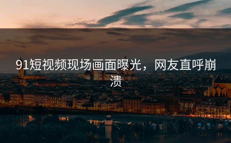 91短视频现场画面曝光，网友直呼崩溃