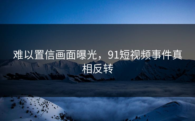 难以置信画面曝光，91短视频事件真相反转