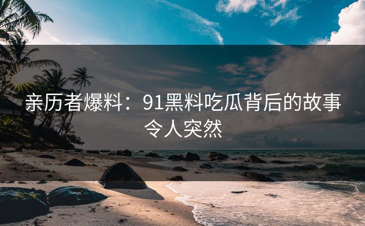 亲历者爆料：91黑料吃瓜背后的故事令人突然