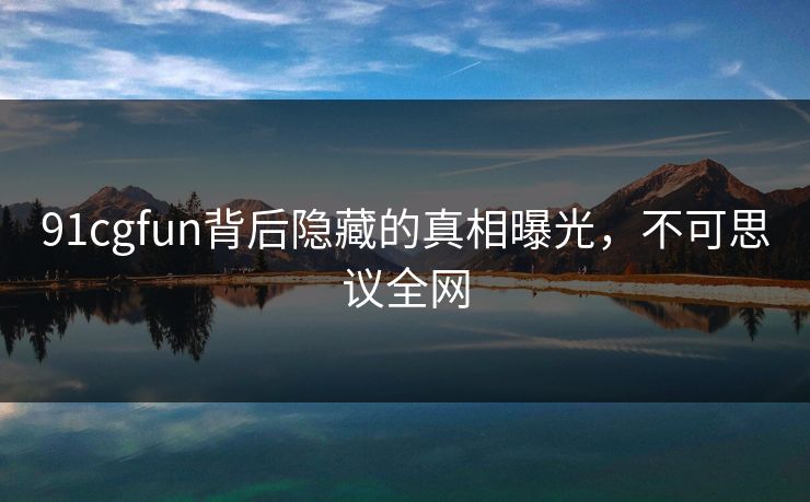 91cgfun背后隐藏的真相曝光，不可思议全网