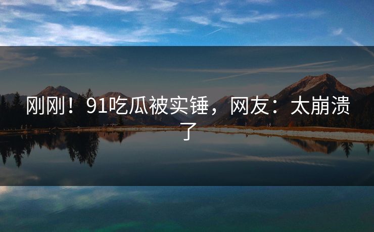 刚刚！91吃瓜被实锤，网友：太崩溃了