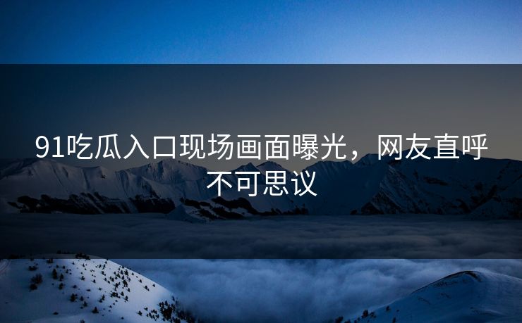 91吃瓜入口现场画面曝光，网友直呼不可思议