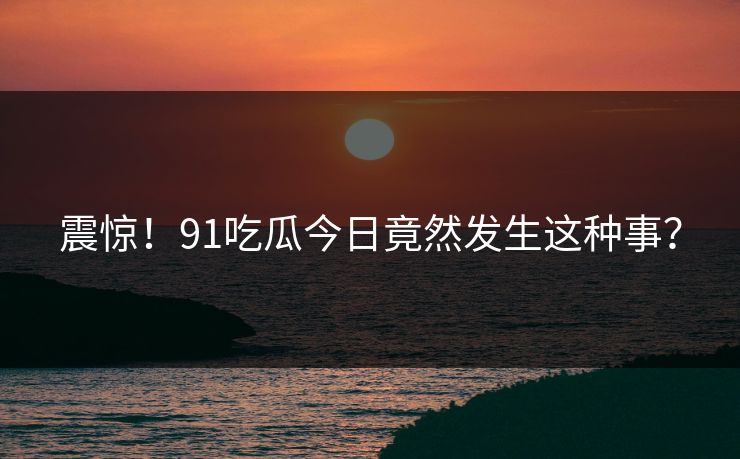 震惊！91吃瓜今日竟然发生这种事？