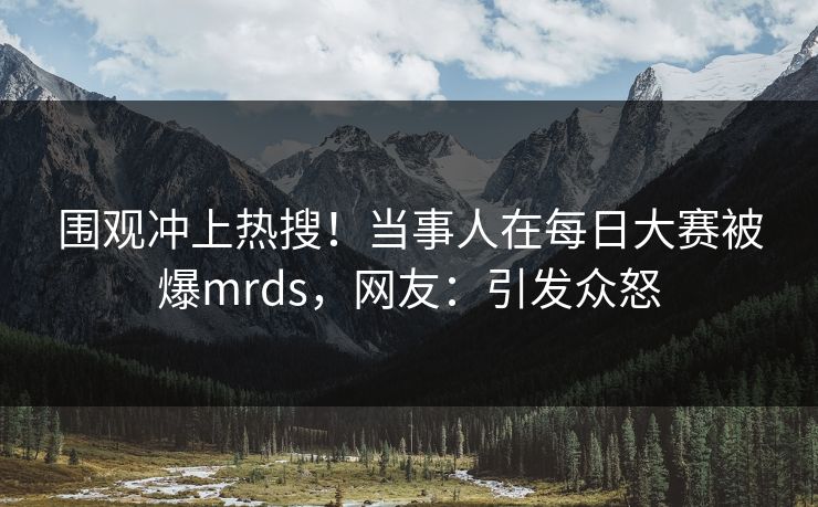 围观冲上热搜！当事人在每日大赛被爆mrds，网友：引发众怒