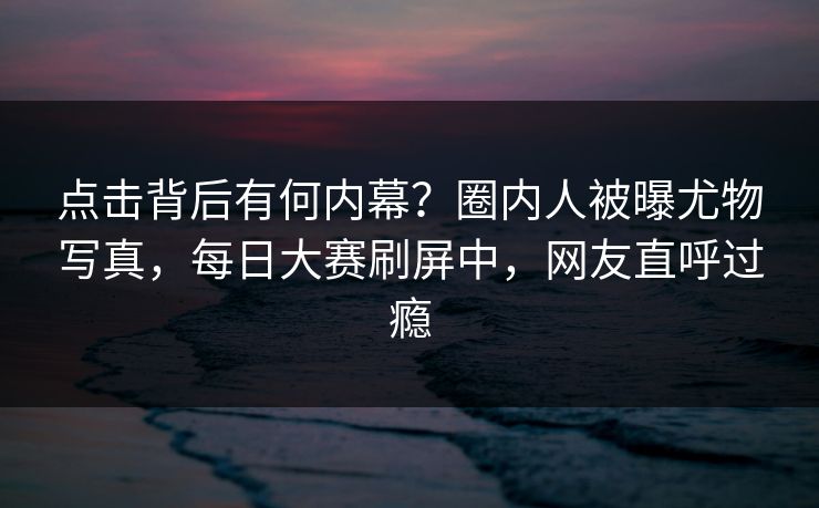 点击背后有何内幕？圈内人被曝尤物写真，每日大赛刷屏中，网友直呼过瘾