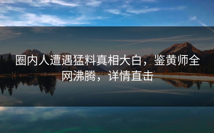 圈内人遭遇猛料真相大白，鉴黄师全网沸腾，详情直击