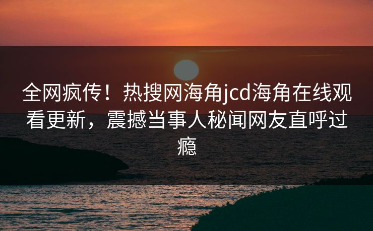全网疯传！热搜网海角jcd海角在线观看更新，震撼当事人秘闻网友直呼过瘾