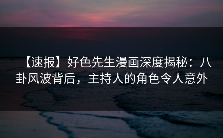 【速报】好色先生漫画深度揭秘：八卦风波背后，主持人的角色令人意外