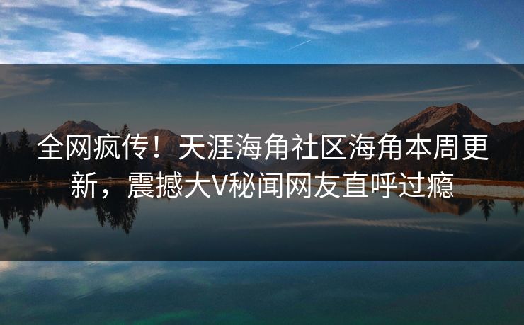 全网疯传！天涯海角社区海角本周更新，震撼大V秘闻网友直呼过瘾