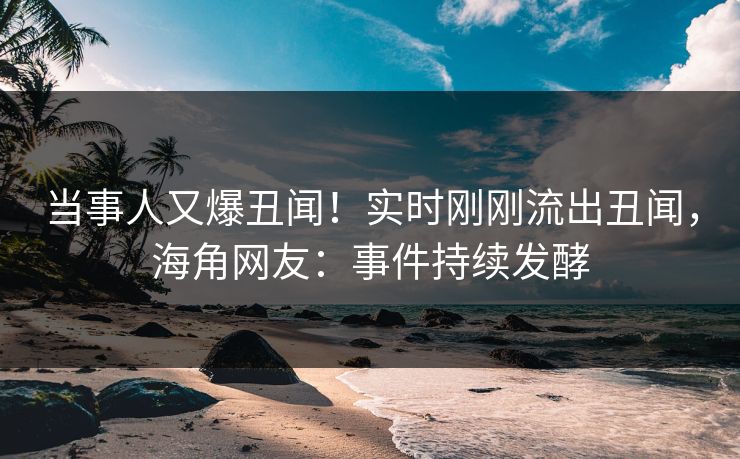 当事人又爆丑闻！实时刚刚流出丑闻，海角网友：事件持续发酵