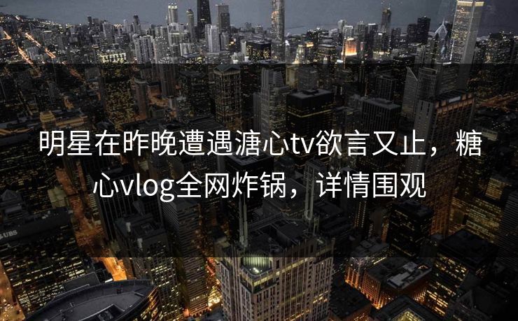 明星在昨晚遭遇溏心tv欲言又止，糖心vlog全网炸锅，详情围观