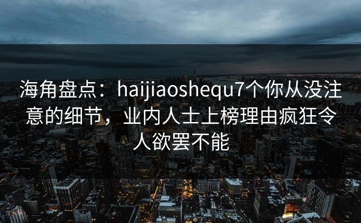 海角盘点：haijiaoshequ7个你从没注意的细节，业内人士上榜理由疯狂令人欲罢不能