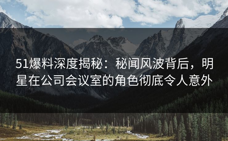 51爆料深度揭秘：秘闻风波背后，明星在公司会议室的角色彻底令人意外