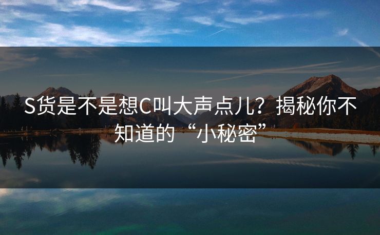 S货是不是想C叫大声点儿？揭秘你不知道的“小秘密”