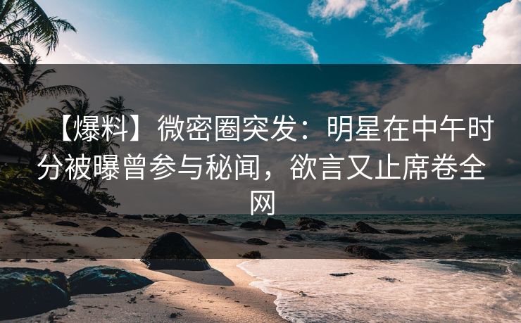【爆料】微密圈突发：明星在中午时分被曝曾参与秘闻，欲言又止席卷全网