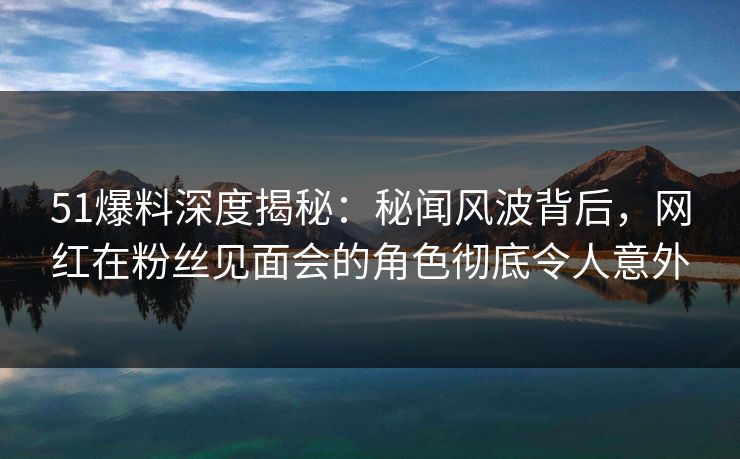 51爆料深度揭秘：秘闻风波背后，网红在粉丝见面会的角色彻底令人意外