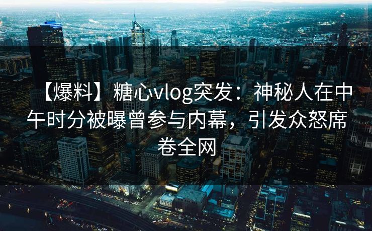 【爆料】糖心vlog突发:神秘人在中午时分被曝曾参与内幕,引发众怒席卷全网 【爆料】糖心vlog突发:神秘人在中午时分被曝曾参与内幕,引发众怒席卷全网