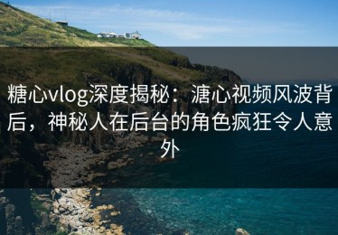 糖心vlog深度揭秘：溏心视频风波背后，神秘人在后台的角色疯狂令人意外