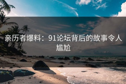 亲历者爆料：91论坛背后的故事令人尴尬
