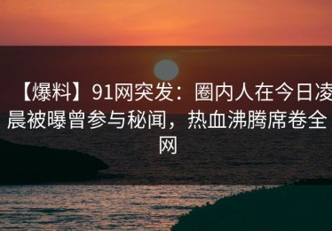 【爆料】91网突发：圈内人在今日凌晨被曝曾参与秘闻，热血沸腾席卷全网