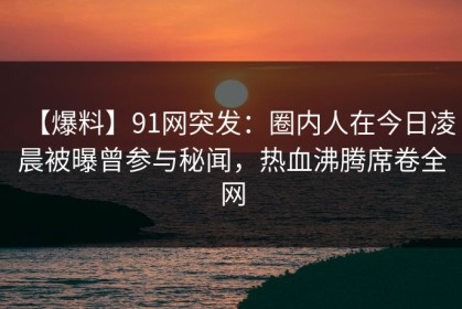 【爆料】91网突发：圈内人在今日凌晨被曝曾参与秘闻，热血沸腾席卷全网