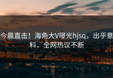 今晨直击！海角大V曝光hjsq，出乎意料，全网热议不断