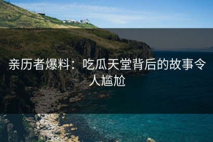 亲历者爆料：吃瓜天堂背后的故事令人尴尬