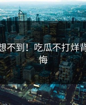 你绝对想不到！吃瓜不打烊背后太后悔