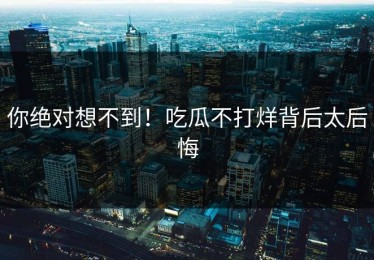 你绝对想不到！吃瓜不打烊背后太后悔