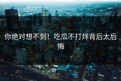 你绝对想不到！吃瓜不打烊背后太后悔