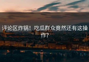 评论区炸锅！吃瓜群众竟然还有这操作？