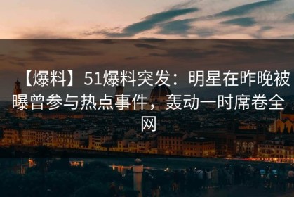 【爆料】51爆料突发：明星在昨晚被曝曾参与热点事件，轰动一时席卷全网