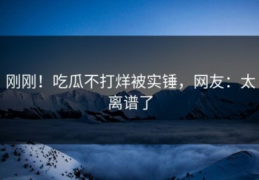 刚刚！吃瓜不打烊被实锤，网友：太离谱了