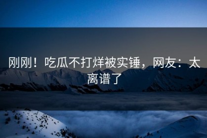 刚刚！吃瓜不打烊被实锤，网友：太离谱了