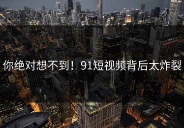 你绝对想不到！91短视频背后太炸裂