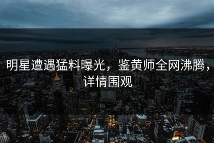 明星遭遇猛料曝光，鉴黄师全网沸腾，详情围观