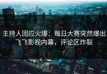 主持人回应火爆：每日大赛突然爆出飞飞影视内幕，评论区炸裂