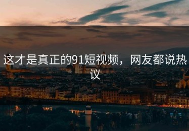 这才是真正的91短视频，网友都说热议