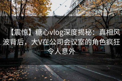 【震惊】糖心vlog深度揭秘：真相风波背后，大V在公司会议室的角色疯狂令人意外
