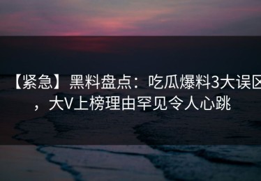 【紧急】黑料盘点：吃瓜爆料3大误区，大V上榜理由罕见令人心跳