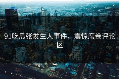 91吃瓜张发生大事件，震惊席卷评论区